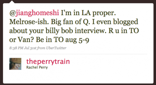 theperrytrain: Iâ€™m in LA proper. Melrose-ish. Big fan of Q. I even blogged about your Billy Bob interview. R U in TO or Van?