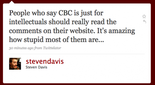 stevendavis: People who say CBC is just for intellectuals should reall yread the comments on their Web site. It’s amazing how stupid most of them are...