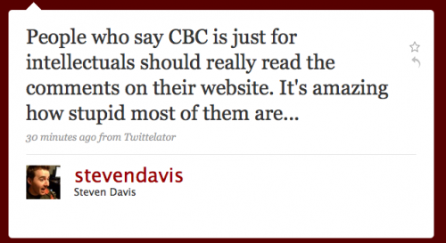 stevendavis: People who say CBC is just for intellectuals should reall yread the comments on their Web site. Itâ€™s amazing how stupid most of them are...