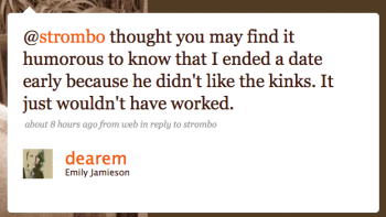 dearem: @strombo Thouthg you may find it humorous to know that I ended a date early because he didn’t like the Kinks. It just wouldn’t have worked